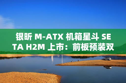 银昕 M-ATX 机箱星斗 SETA H2M 上市：前板预装双 160mm 风扇，599 元