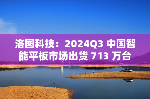 洛图科技：2024Q3 中国智能平板市场出货 713 万台，同比增长 3.5%