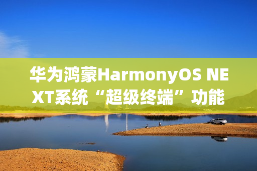 华为鸿蒙HarmonyOS NEXT系统“超级终端”功能适配情况公布，含五类设备