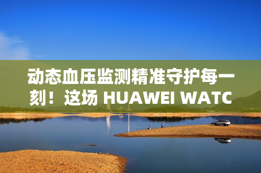 动态血压监测精准守护每一刻！这场 HUAWEI WATCH D2 品鉴会，如此引领健康生活方式