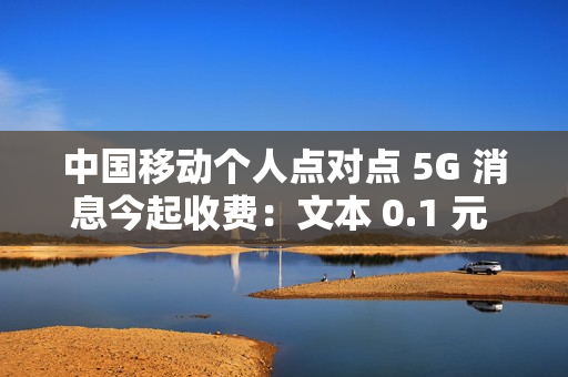 中国移动个人点对点 5G 消息今起收费：文本 0.1 元 / 条、富媒体 0.3 元 / 条