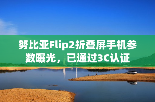 努比亚Flip2折叠屏手机参数曝光，已通过3C认证
