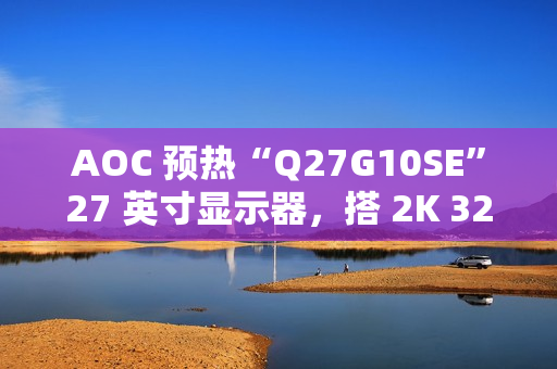 AOC 预热“Q27G10SE”27 英寸显示器，搭 2K 320Hz Fast IPS 面板