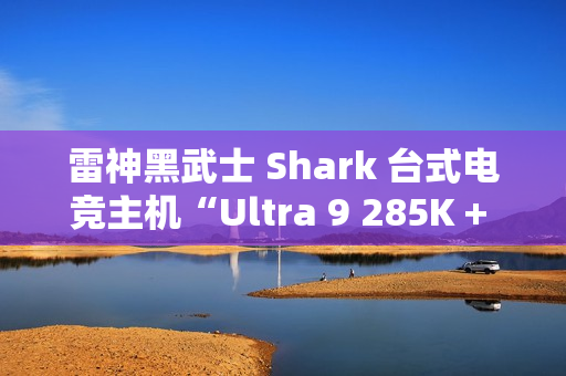 雷神黑武士 Shark 台式电竞主机“Ultra 9 285K + 64G + 2T + RTX4090D”配置首销，31999 元