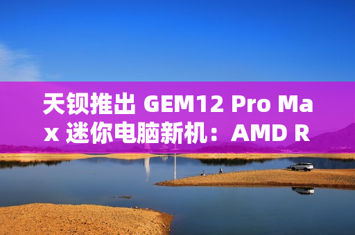 天钡推出 GEM12 Pro Max 迷你电脑新机：AMD R7 8845HS、独立 Oculink + 前后 USB 4 + 双 2.5G 网口