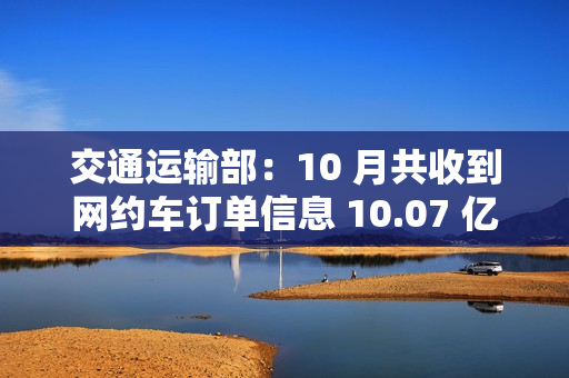 交通运输部：10 月共收到网约车订单信息 10.07 亿单，环比上升 1.9%