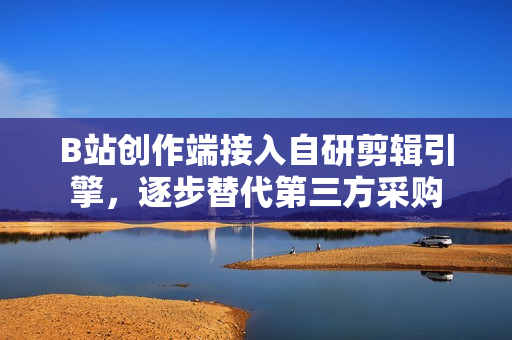 B站创作端接入自研剪辑引擎，逐步替代第三方采购