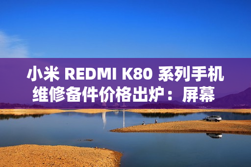 小米 REDMI K80 系列手机维修备件价格出炉：屏幕 610 元起、电池 119 元起