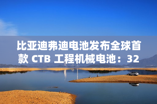 比亚迪弗迪电池发布全球首款 CTB 工程机械电池：320Wh / L 密度，系统循环寿命≥7000 次