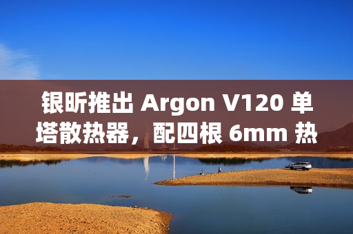 银昕推出 Argon V120 单塔散热器，配四根 6mm 热管
