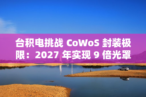 台积电挑战 CoWoS 封装极限：2027 年实现 9 倍光罩尺寸、7722 平方毫米，12 个 HBM4 堆叠
