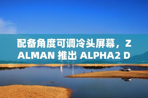 配备角度可调冷头屏幕，ZALMAN 推出 ALPHA2 DS 系列一体式水冷散热器