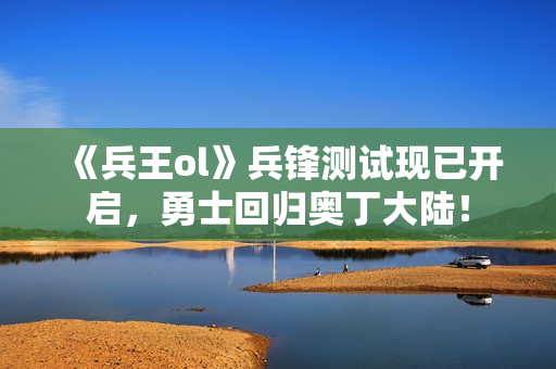 《兵王ol》兵锋测试现已开启，勇士回归奥丁大陆！