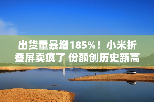 出货量暴增185%！小米折叠屏卖疯了 份额创历史新高