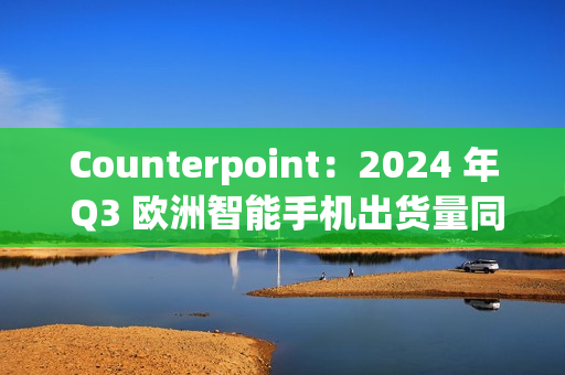 Counterpoint：2024 年 Q3 欧洲智能手机出货量同比增长 8%，三星、苹果、小米前三