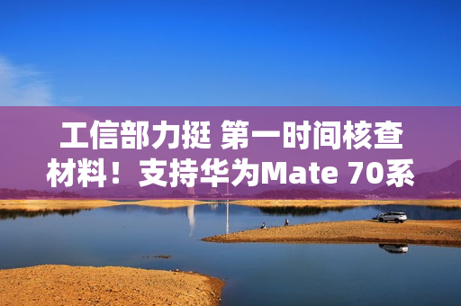 工信部力挺 第一时间核查材料！支持华为Mate 70系列顺利上市