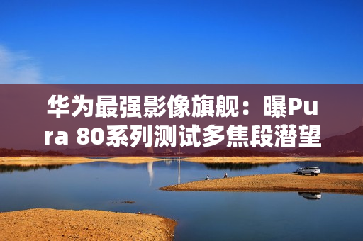 华为最强影像旗舰：曝Pura 80系列测试多焦段潜望镜