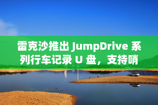 雷克沙推出 JumpDrive 系列行车记录 U 盘，支持哨兵模式录制