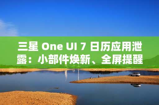 三星 One UI 7 日历应用泄露：小部件焕新、全屏提醒带来新背景