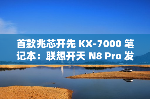 首款兆芯开先 KX-7000 笔记本：联想开天 N8 Pro 发布，首搭  DDR5 内存 + PCIe 4.0 SSD