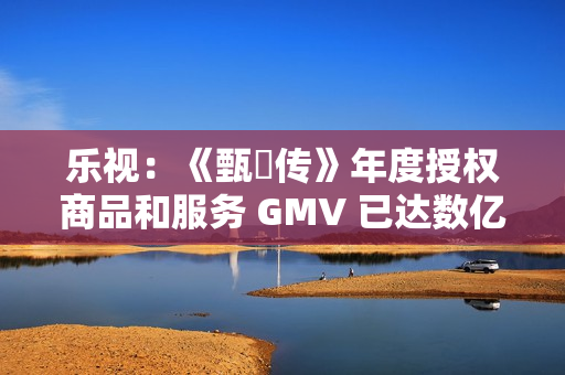 乐视：《甄嬛传》年度授权商品和服务 GMV 已达数亿元