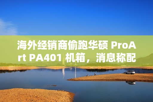 海外经销商偷跑华硕 ProArt PA401 机箱，消息称配三颗加厚风扇
