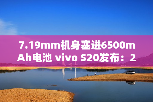 7.19mm机身塞进6500mAh电池 vivo S20发布：2299元起