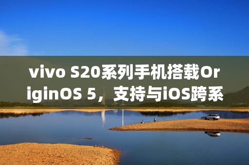 vivo S20系列手机搭载OriginOS 5，支持与iOS跨系统互传实况照片