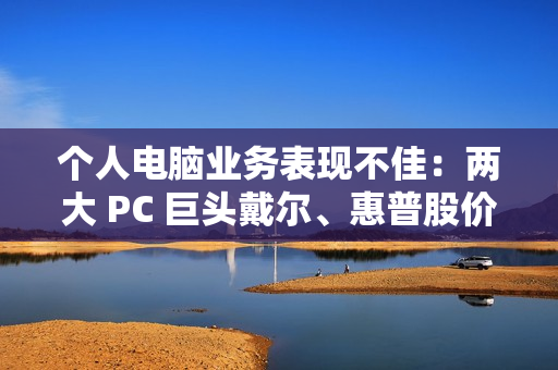 个人电脑业务表现不佳：两大 PC 巨头戴尔、惠普股价双双暴跌超 10%