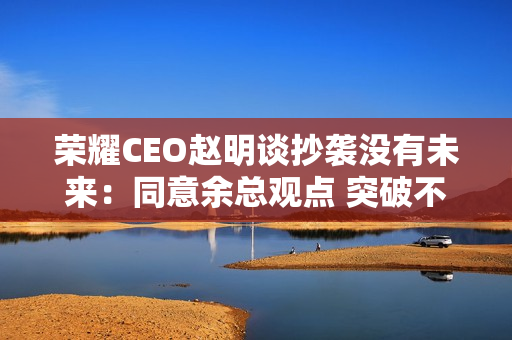 荣耀CEO赵明谈抄袭没有未来：同意余总观点 突破不是为了独占