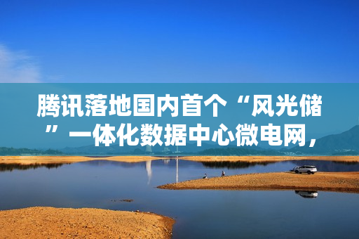 腾讯落地国内首个“风光储”一体化数据中心微电网，每年能省 350 万元电费