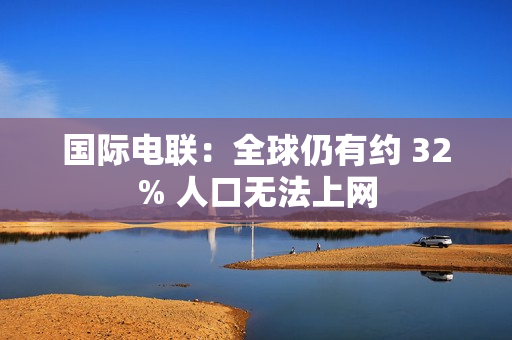 国际电联：全球仍有约 32% 人口无法上网