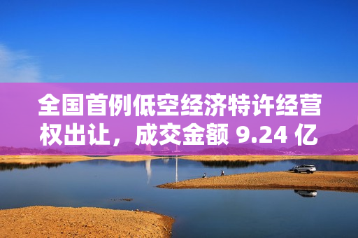 全国首例低空经济特许经营权出让，成交金额 9.24 亿元