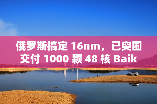 俄罗斯搞定 16nm，已突围交付 1000 颗 48 核 Baikal-S 处理器