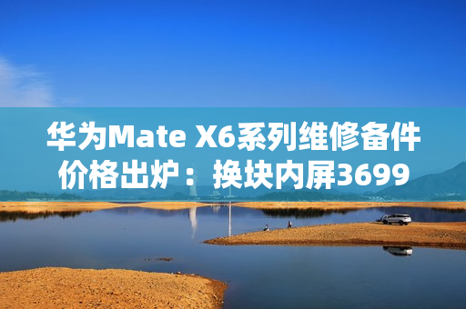 华为Mate X6系列维修备件价格出炉：换块内屏3699元 够买台K80 Pro