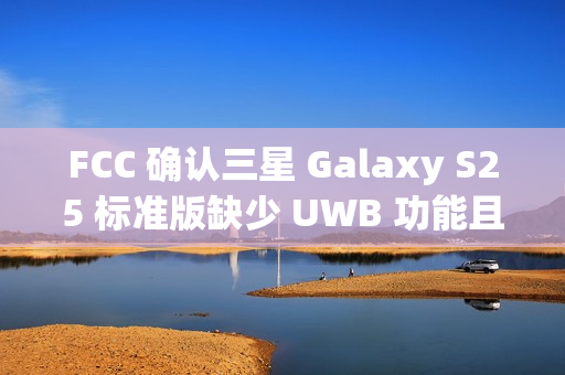 FCC 确认三星 Galaxy S25 标准版缺少 UWB 功能且仍维持 25W 充电