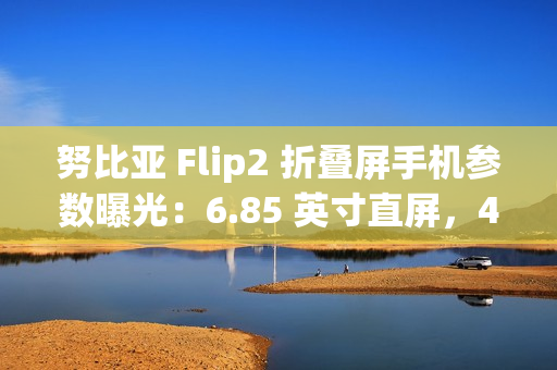努比亚 Flip2 折叠屏手机参数曝光：6.85 英寸直屏，4225mAh 额定电池容量
