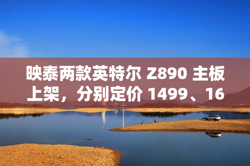 映泰两款英特尔 Z890 主板上架，分别定价 1499、1699 元