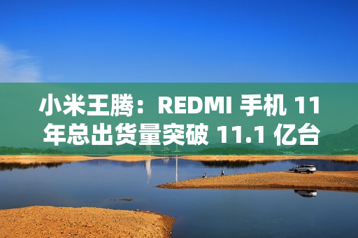 小米王腾：REDMI 手机 11 年总出货量突破 11.1 亿台，新十年宣言“当红不让”