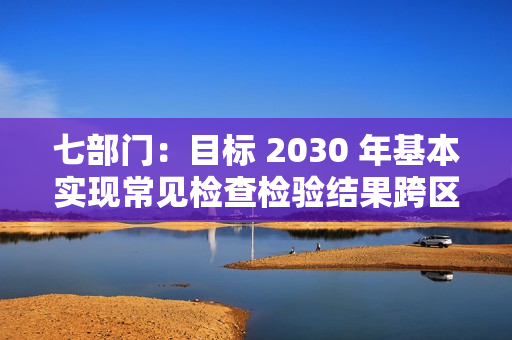 七部门：目标 2030 年基本实现常见检查检验结果跨区域、跨医疗机构共享互认