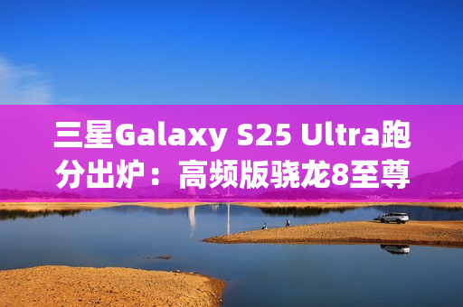 三星Galaxy S25 Ultra跑分出炉：高频版骁龙8至尊稳了