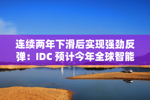 连续两年下滑后实现强劲反弹：IDC 预计今年全球智能手机出货量同比增长 6.2%