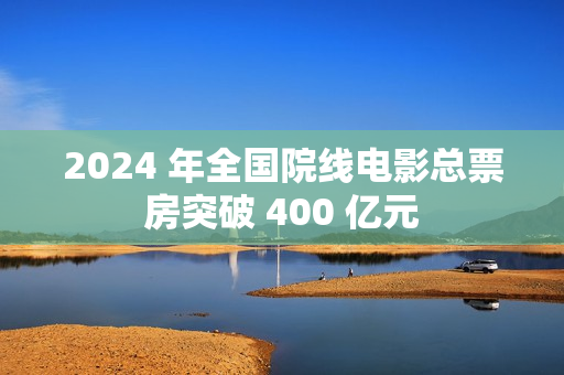 2024 年全国院线电影总票房突破 400 亿元