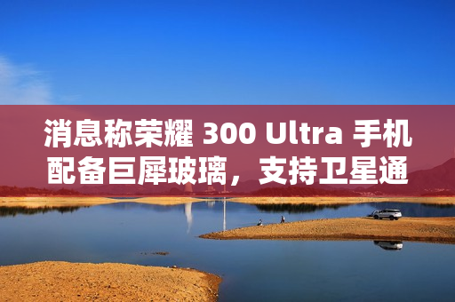 消息称荣耀 300 Ultra 手机配备巨犀玻璃，支持卫星通信功能