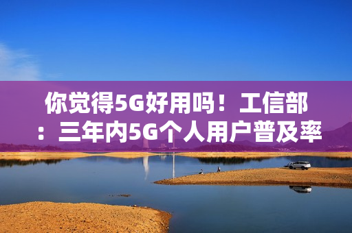 你觉得5G好用吗！工信部：三年内5G个人用户普及率超85%