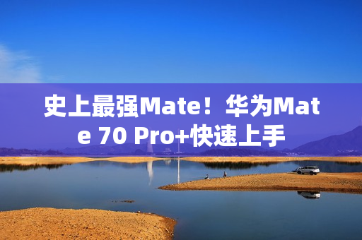 史上最强Mate！华为Mate 70 Pro+快速上手