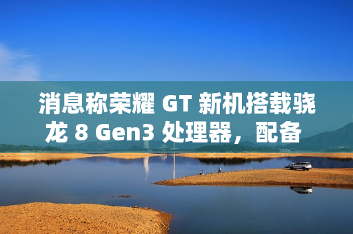 消息称荣耀 GT 新机搭载骁龙 8 Gen3 处理器，配备 1.5K LTPS 纯直屏