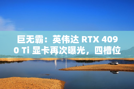 巨无霸：英伟达 RTX 4090 Ti 显卡再次曝光，四槽位设计