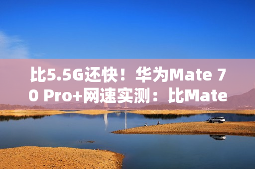 比5.5G还快！华为Mate 70 Pro+网速实测：比Mate 60 Pro快一倍