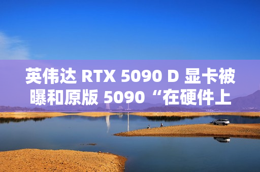英伟达 RTX 5090 D 显卡被曝和原版 5090“在硬件上没有什么区别”